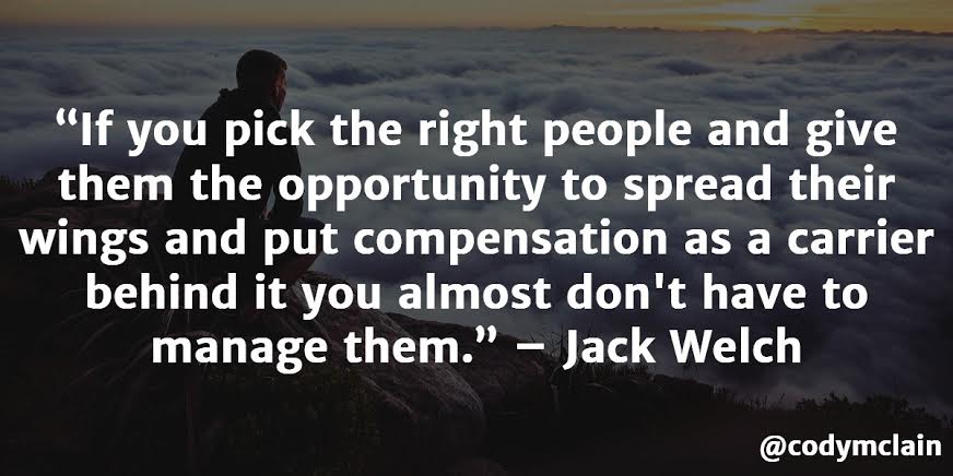 If you pick the right people and give them the opportunity to spread their wings and put compensation as a carrier behind it you almost don't have to manage them. - Jack Welch